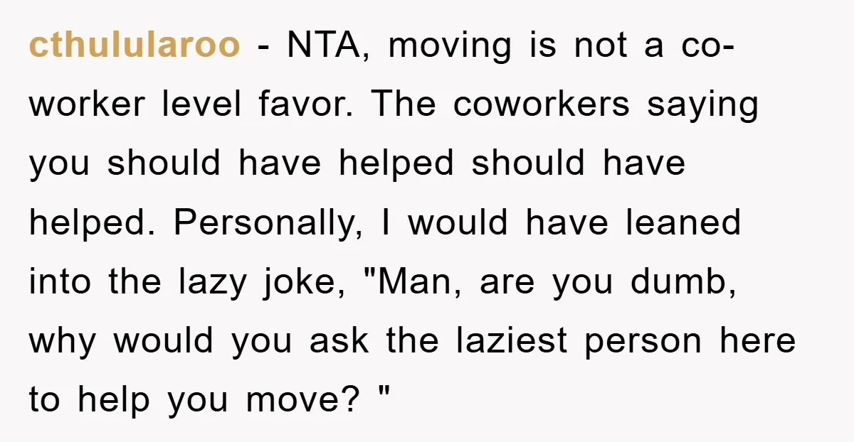 cthulularoo − NTA, moving is not a co-worker level favor. The coworkers saying you should have helped should have helped. Personally, I would have leaned into the lazy joke, "Man,...