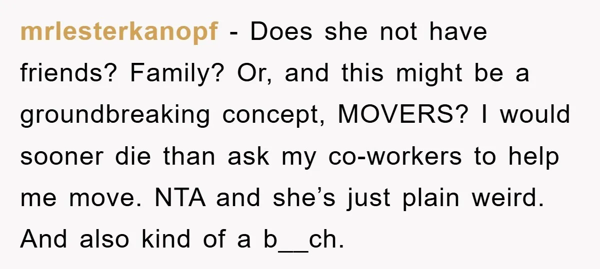 mrlesterkanopf − Does she not have friends? Family? Or, and this might be a groundbreaking concept, MOVERS? I would sooner die than ask my co-workers to help me move. NTA...