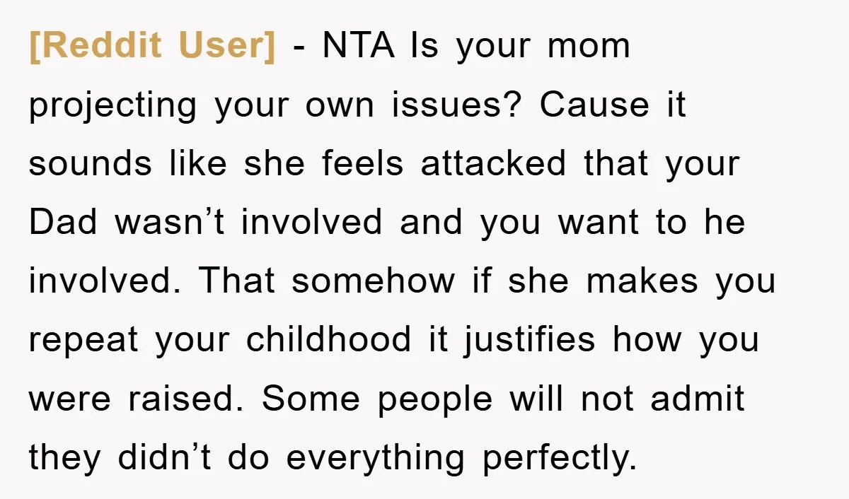[Reddit User] − NTA Is your mom projecting your own issues? Cause it sounds like she feels attacked that your Dad wasn’t involved and you want to he involved. That...