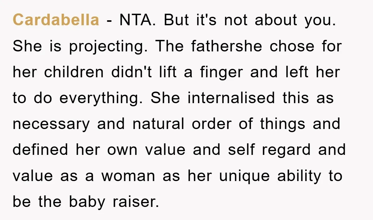 Cardabella − NTA. But it's not about you. She is projecting. The fathershe chose for her children didn't lift a finger and left her to do everything. She internalised this...