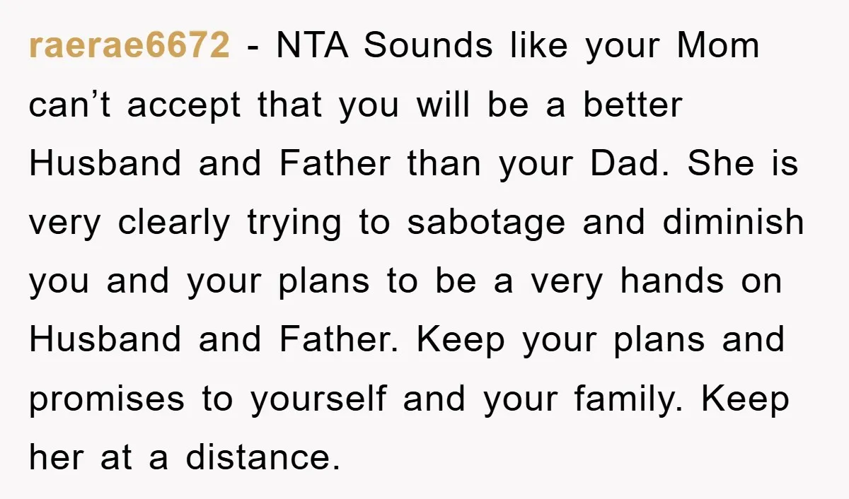 raerae6672 − NTA Sounds like your Mom can’t accept that you will be a better Husband and Father than your Dad. She is very clearly trying to sabotage and diminish...