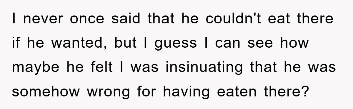 I never once said that he couldn't eat there if he wanted, but I guess I can see how maybe he felt I was insinuating that he was somehow wrong...