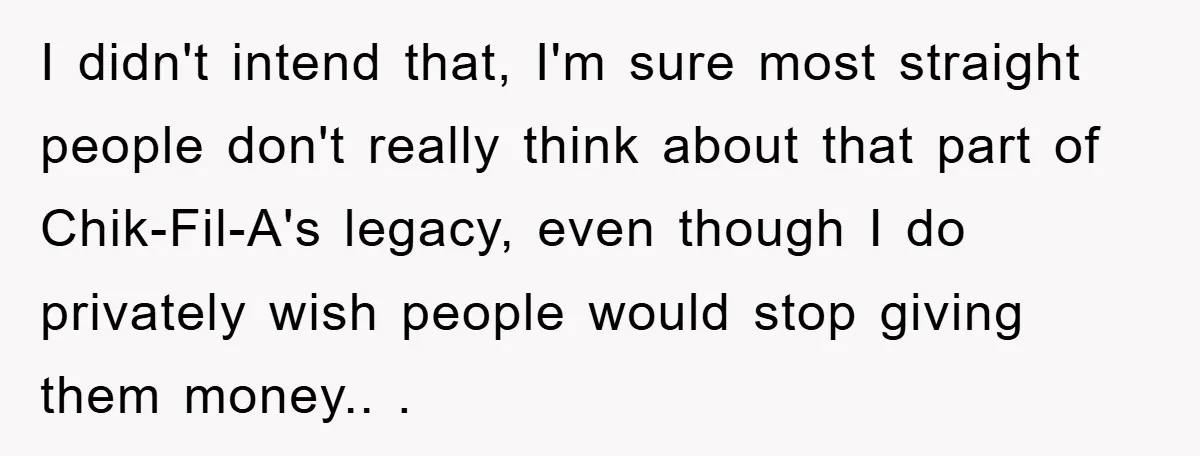I didn't intend that, I'm sure most straight people don't really think about that part of Chik-Fil-A's legacy, even though I do privately wish people would stop giving them money.....