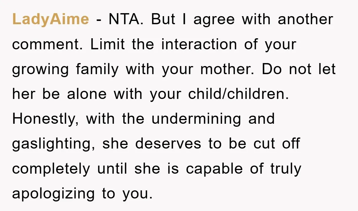 LadyAime − NTA. But I agree with another comment. Limit the interaction of your growing family with your mother. Do not let her be alone with your child/children. Honestly, with...