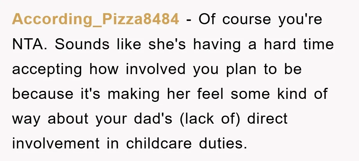 According_Pizza8484 − Of course you're NTA. Sounds like she's having a hard time accepting how involved you plan to be because it's making her feel some kind of way about...