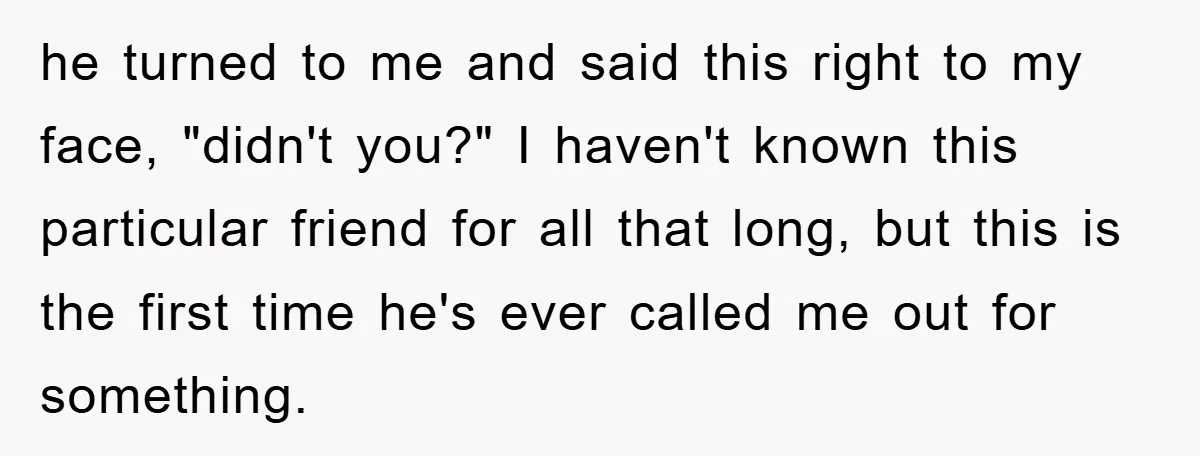 he turned to me and said this right to my face, "didn't you?" I haven't known this particular friend for all that long, but this is the first time he's...