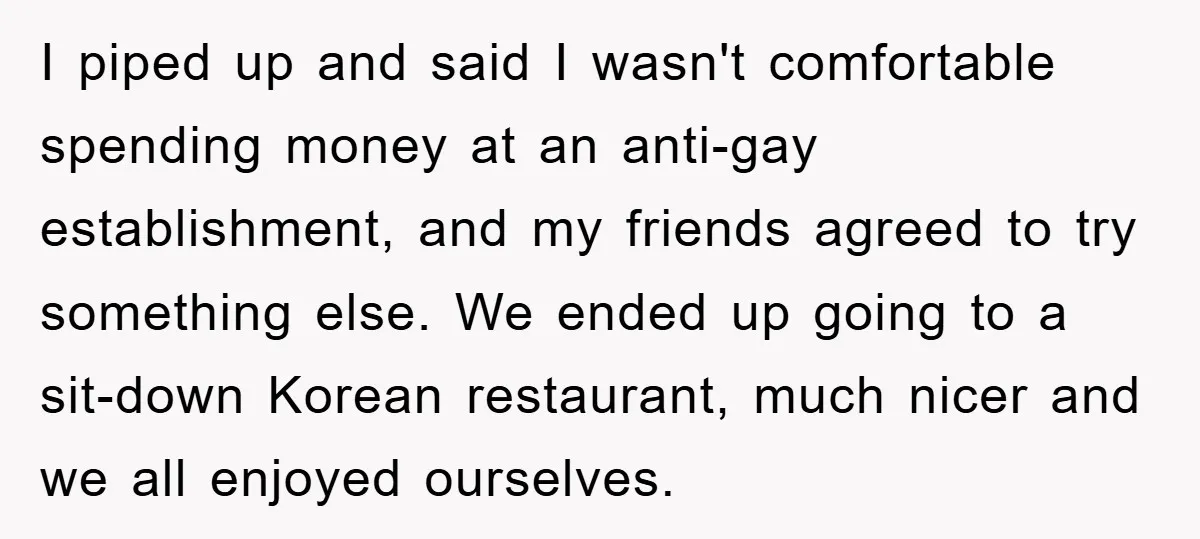 I piped up and said I wasn't comfortable spending money at an anti-gay establishment, and my friends agreed to try something else. We ended up going to a sit-down Korean...