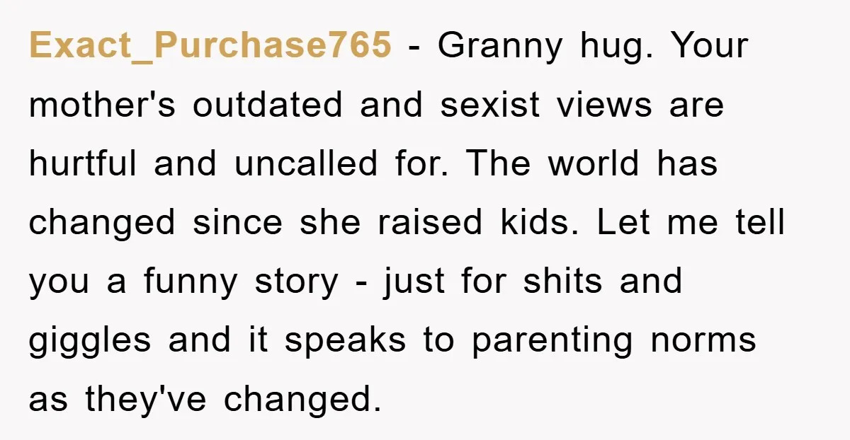 Exact_Purchase765 − Granny hug. Your mother's outdated and sexist views are hurtful and uncalled for. The world has changed since she raised kids. Let me tell you a funny story...