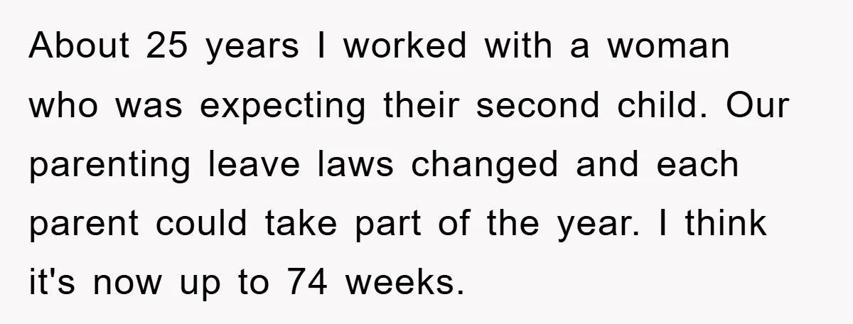 About 25 years I worked with a woman who was expecting their second child. Our parenting leave laws changed and each parent could take part of the year. I think...