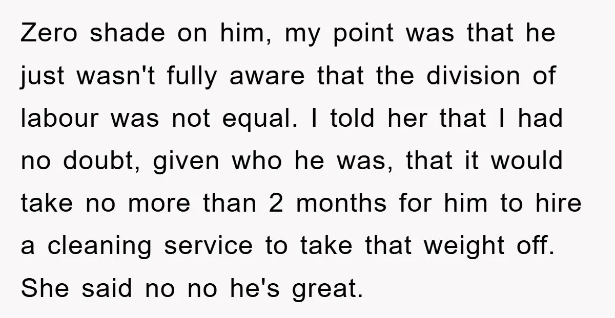 Zero shade on him, my point was that he just wasn't fully aware that the division of labour was not equal. I told her that I had no doubt, given...