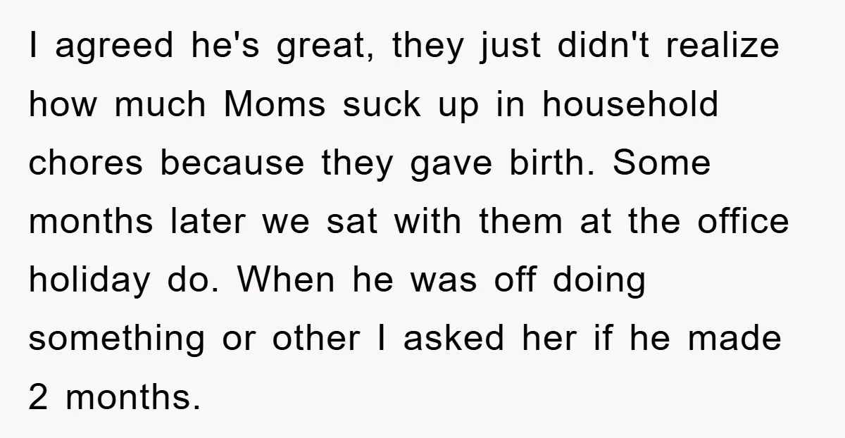 I agreed he's great, they just didn't realize how much Moms suck up in household chores because they gave birth. Some months later we sat with them at the office...