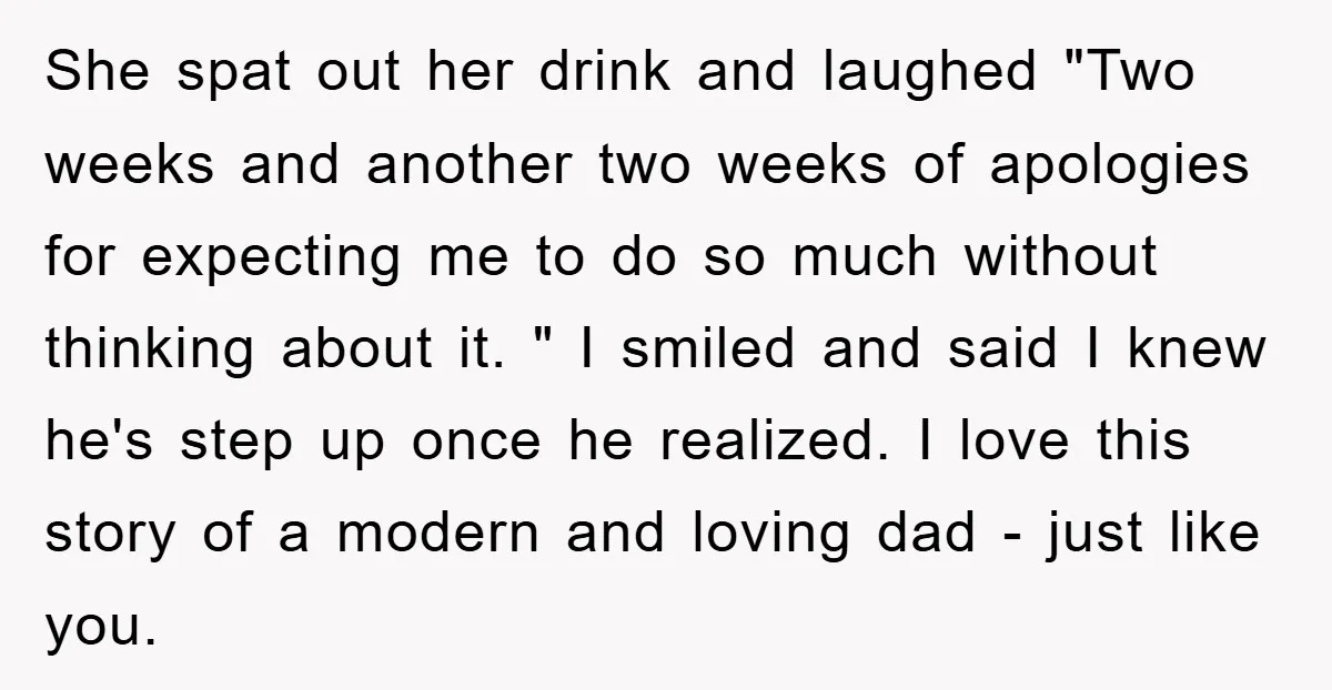 She spat out her drink and laughed "Two weeks and another two weeks of apologies for expecting me to do so much without thinking about it. " I smiled and...