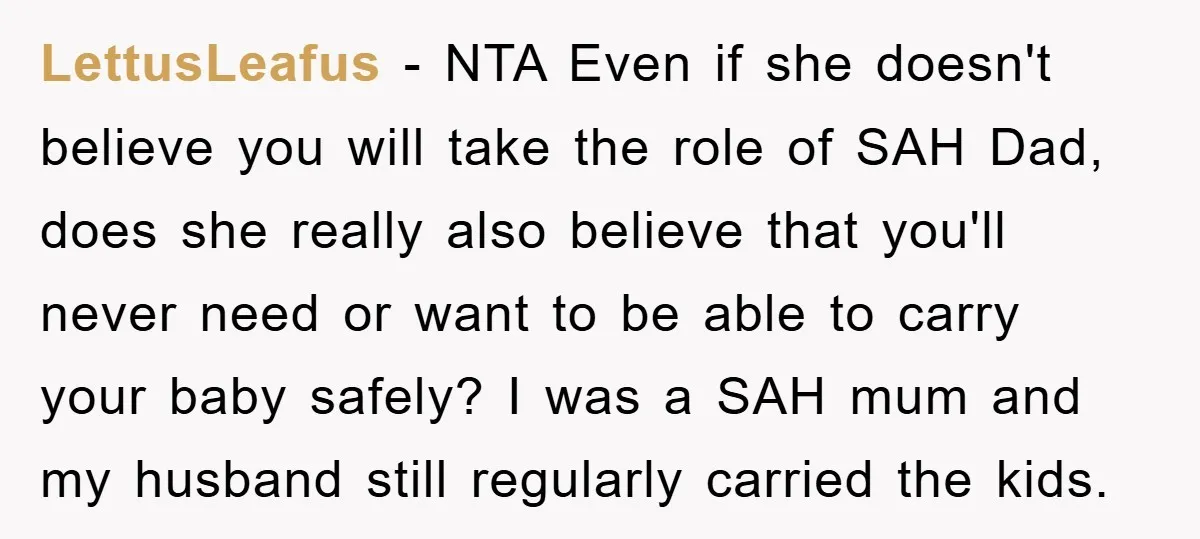 LettusLeafus − NTA Even if she doesn't believe you will take the role of SAH Dad, does she really also believe that you'll never need or want to be able...