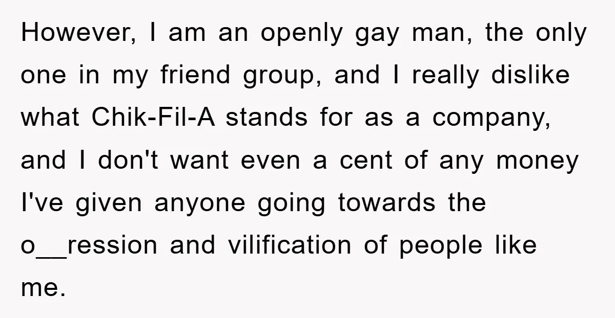 However, I am an openly gay man, the only one in my friend group, and I really dislike what Chik-Fil-A stands for as a company, and I don't want even...