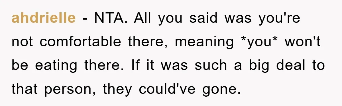 ahdrielle − NTA. All you said was you're not comfortable there, meaning *you* won't be eating there. If it was such a big deal to that person, they could've gone.