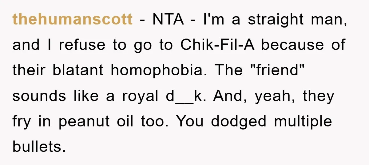 thehumanscott − NTA - I'm a straight man, and I refuse to go to Chik-Fil-A because of their blatant homophobia. The "friend" sounds like a royal d__k. And, yeah, they...