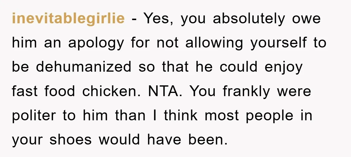inevitablegirlie − Yes, you absolutely owe him an apology for not allowing yourself to be dehumanized so that he could enjoy fast food chicken. NTA. You frankly were politer to...
