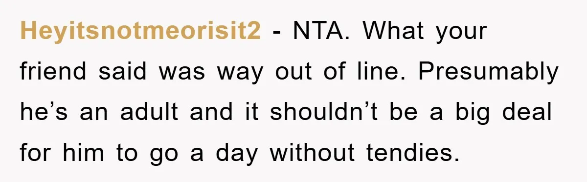 Heyitsnotmeorisit2 − NTA. What your friend said was way out of line. Presumably he’s an adult and it shouldn’t be a big deal for him to go a day without...
