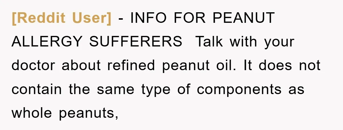 [Reddit User] − INFO FOR PEANUT ALLERGY SUFFERERS ​ Talk with your doctor about refined peanut oil. It does not contain the same type of components as whole peanuts,