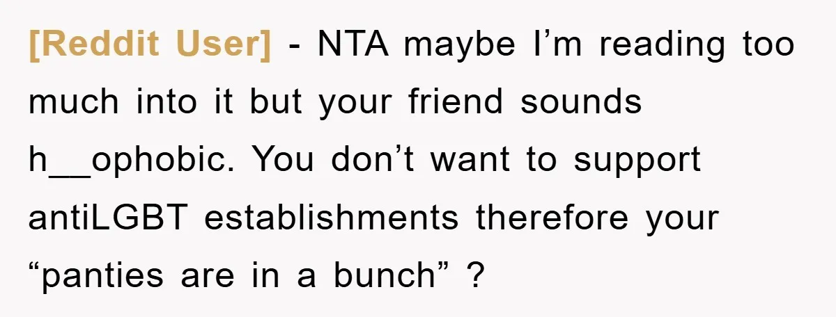 [Reddit User] − NTA maybe I’m reading too much into it but your friend sounds h__ophobic. You don’t want to support antiLGBT establishments therefore your “panties are in a bunch”...