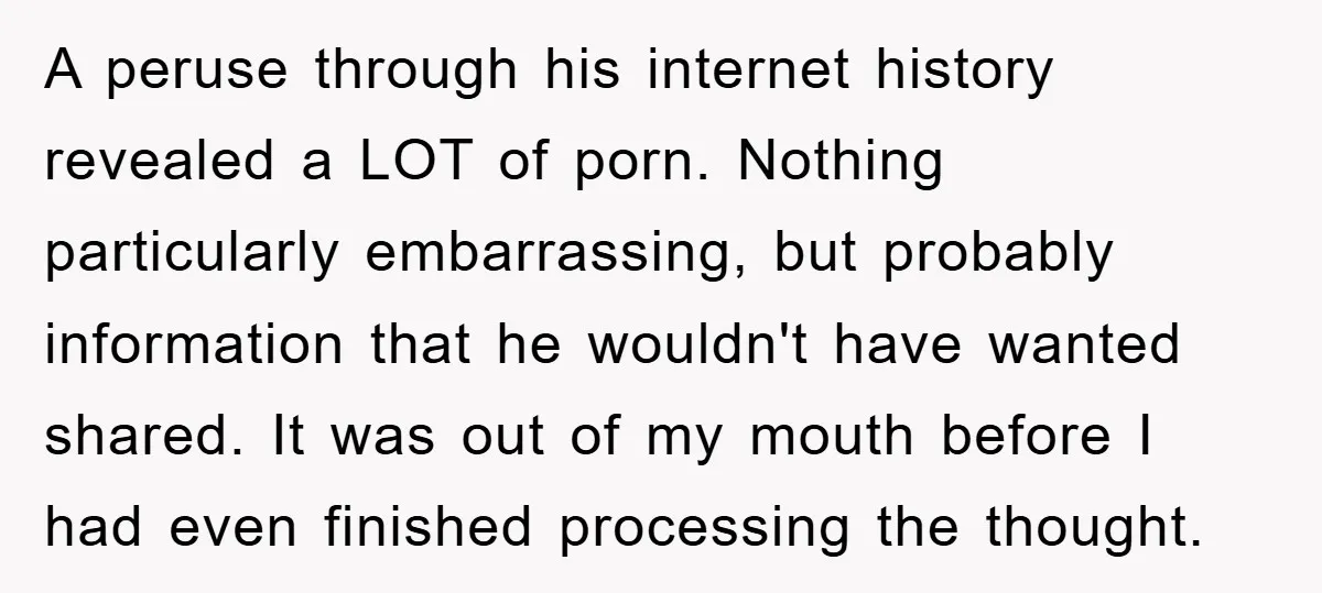 A peruse through his internet history revealed a LOT of porn. Nothing particularly embarrassing, but probably information that he wouldn't have wanted shared. It was out of my mouth before...