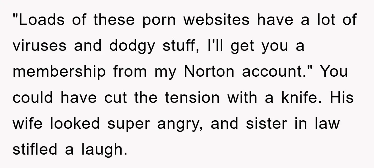 "Loads of these porn websites have a lot of viruses and dodgy stuff, I'll get you a membership from my Norton account." You could have cut the tension with a...
