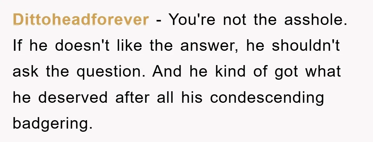 Dittoheadforever - You're not the asshole. If he doesn't like the answer, he shouldn't ask the question. And he kind of got what he deserved after all his condescending badgering.