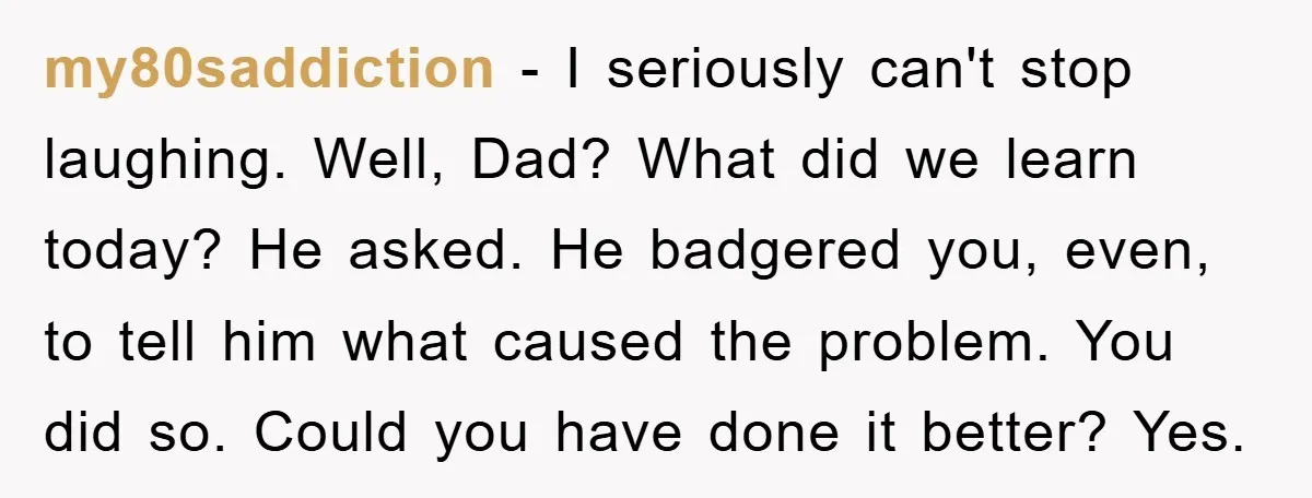 my80saddiction - I seriously can't stop laughing. Well, Dad? What did we learn today? He asked. He badgered you, even, to tell him what caused the problem. You did so....