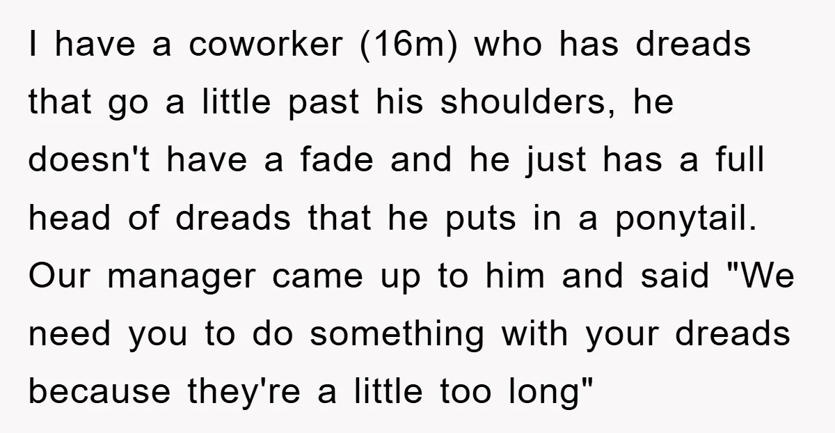 I have a coworker (16m) who has dreads that go a little past his shoulders, he doesn't have a fade and he just has a full head of dreads that...