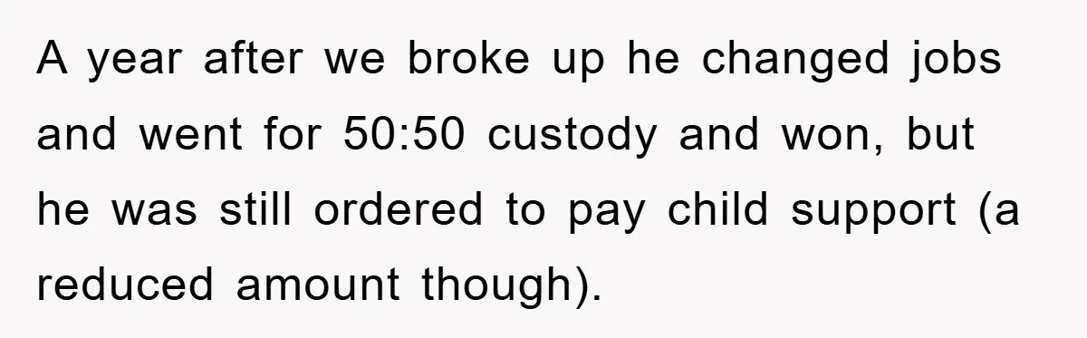 A year after we broke up he changed jobs and went for 50:50 custody and won, but he was still ordered to pay child support (a reduced amount though).