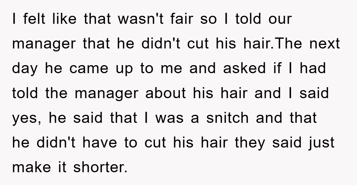 I felt like that wasn't fair so I told our manager that he didn't cut his hair.The next day he came up to me and asked if I had told...