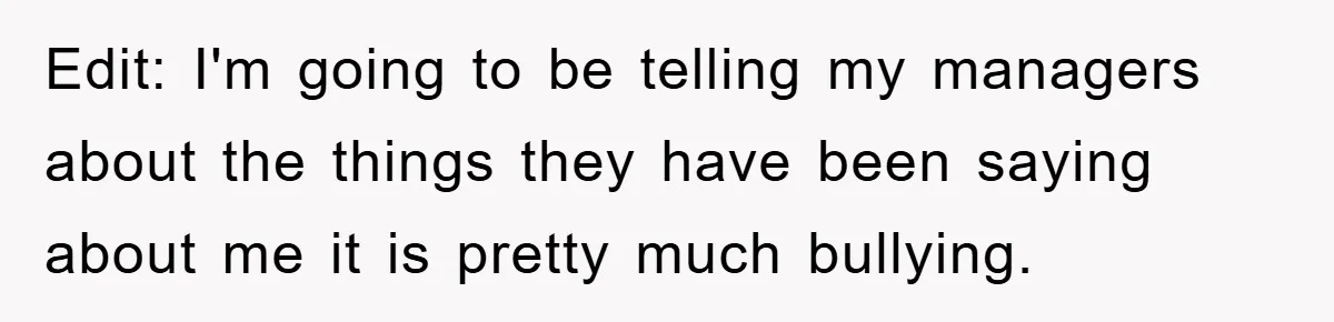 Edit: I'm going to be telling my managers about the things they have been saying about me it is pretty much bullying.