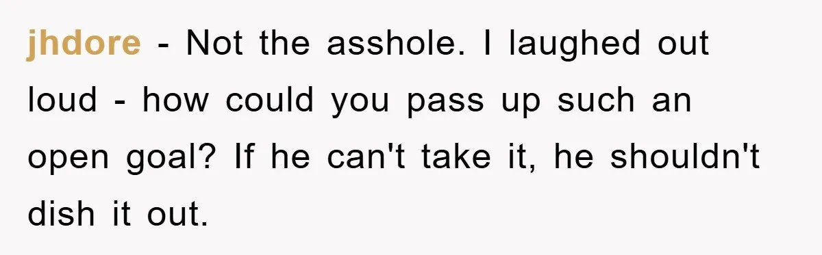 jhdore - Not the asshole. I laughed out loud - how could you pass up such an open goal? If he can't take it, he shouldn't dish it out.