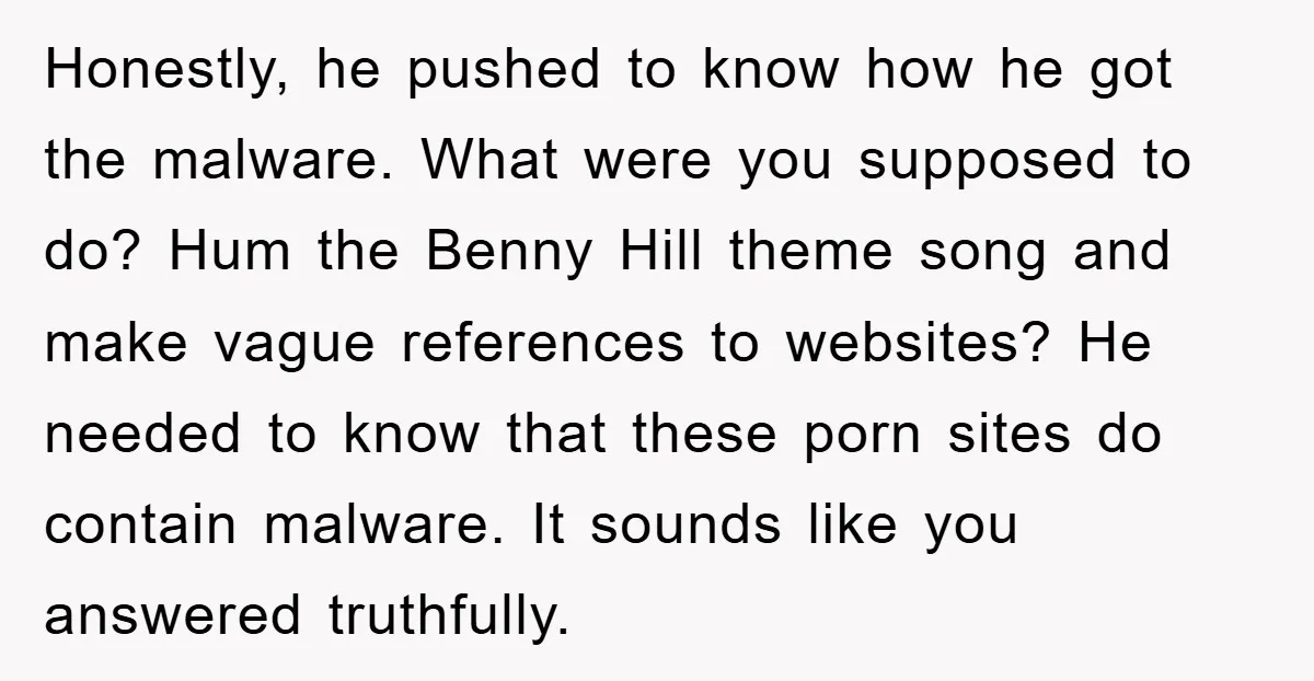 Honestly, he pushed to know how he got the malware. What were you supposed to do? Hum the Benny Hill theme song and make vague references to websites? He needed...