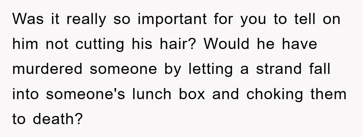 Was it really so important for you to tell on him not cutting his hair? Would he have murdered someone by letting a strand fall into someone's lunch box and...