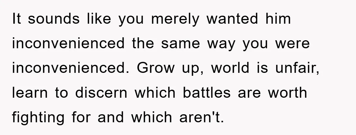It sounds like you merely wanted him inconvenienced the same way you were inconvenienced. Grow up, world is unfair, learn to discern which battles are worth fighting for and which...