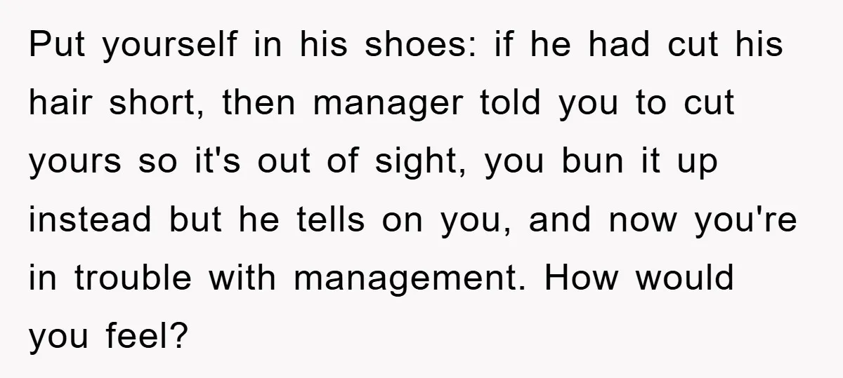 Put yourself in his shoes: if he had cut his hair short, then manager told you to cut yours so it's out of sight, you bun it up instead but...