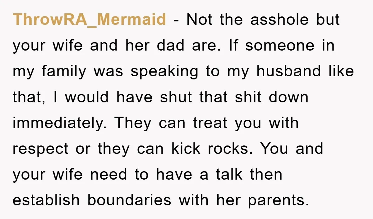 ThrowRA_Mermaid - Not the asshole but your wife and her dad are. If someone in my family was speaking to my husband like that, I would have shut that shit...