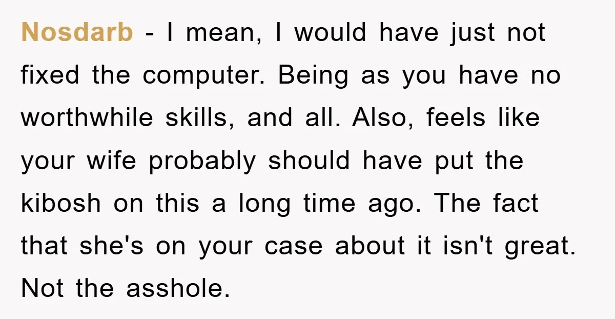 Nosdarb - I mean, I would have just not fixed the computer. Being as you have no worthwhile skills, and all. Also, feels like your wife probably should have put...