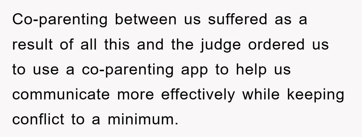 Co-parenting between us suffered as a result of all this and the judge ordered us to use a co-parenting app to help us communicate more effectively while keeping conflict to...