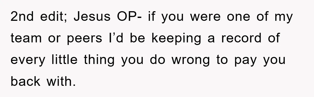 2nd edit; Jesus OP- if you were one of my team or peers I’d be keeping a record of every little thing you do wrong to pay you back with.