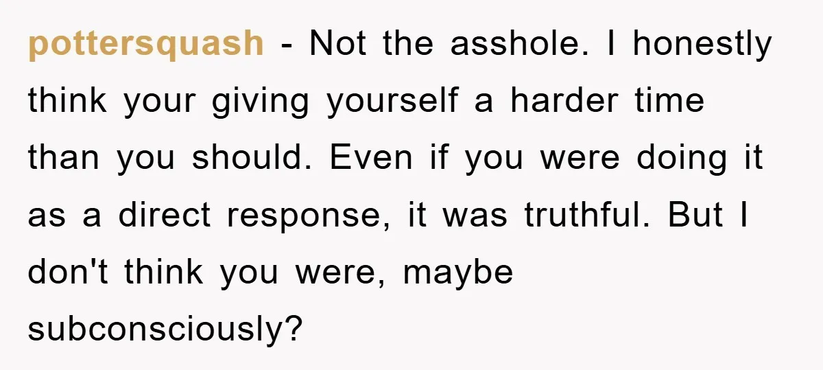 pottersquash - Not the asshole. I honestly think your giving yourself a harder time than you should. Even if you were doing it as a direct response, it was truthful....