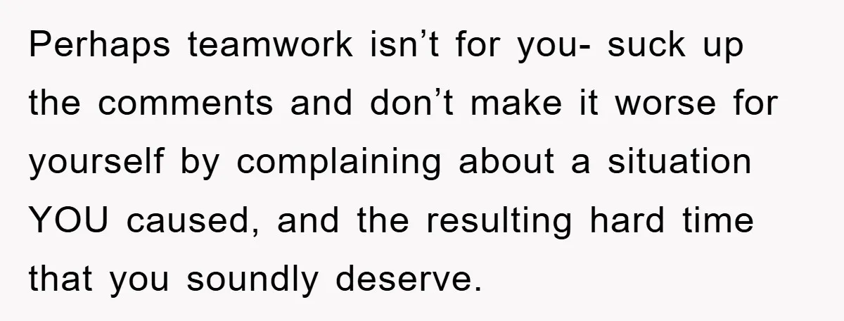 Perhaps teamwork isn’t for you- suck up the comments and don’t make it worse for yourself by complaining about a situation YOU caused, and the resulting hard time that you...