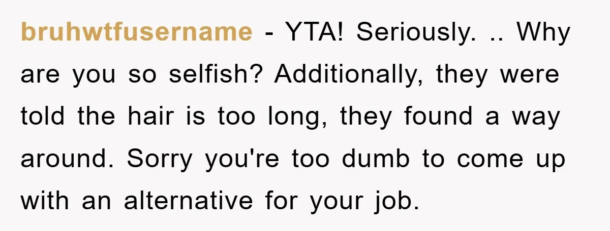 bruhwtfusername − YTA! Seriously. .. Why are you so selfish? Additionally, they were told the hair is too long, they found a way around. Sorry you're too dumb to come...