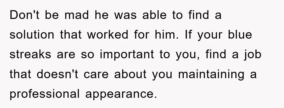 Don't be mad he was able to find a solution that worked for him. If your blue streaks are so important to you, find a job that doesn't care about...