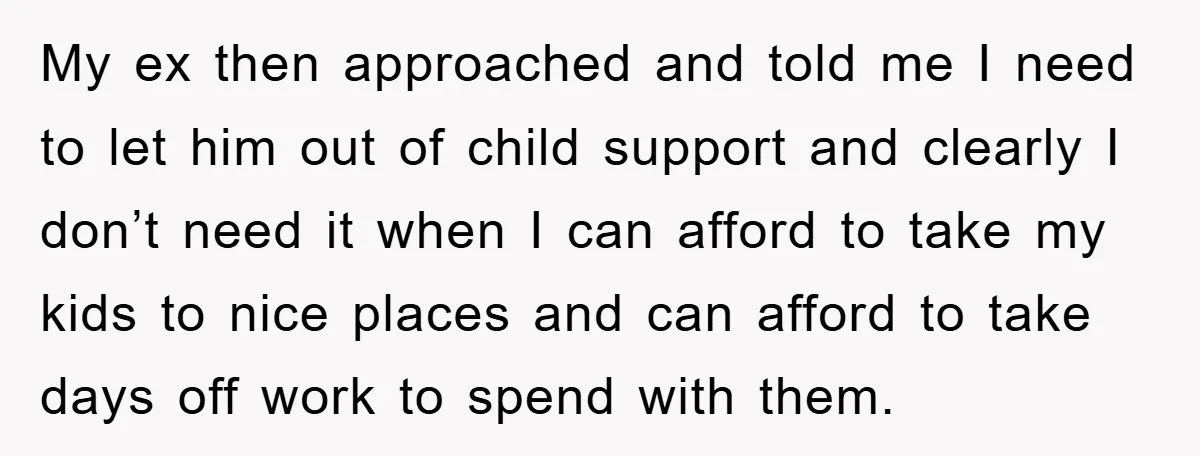 My ex then approached and told me I need to let him out of child support and clearly I don’t need it when I can afford to take my kids...