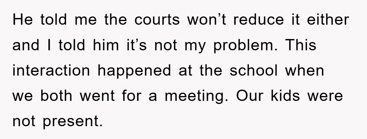 He told me the courts won’t reduce it either and I told him it’s not my problem. This interaction happened at the school when we both went for a meeting....