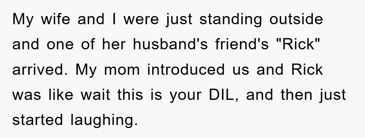 My wife and I were just standing outside and one of her husband's friend's "Rick" arrived. My mom introduced us and Rick was like wait this is your DIL, and...