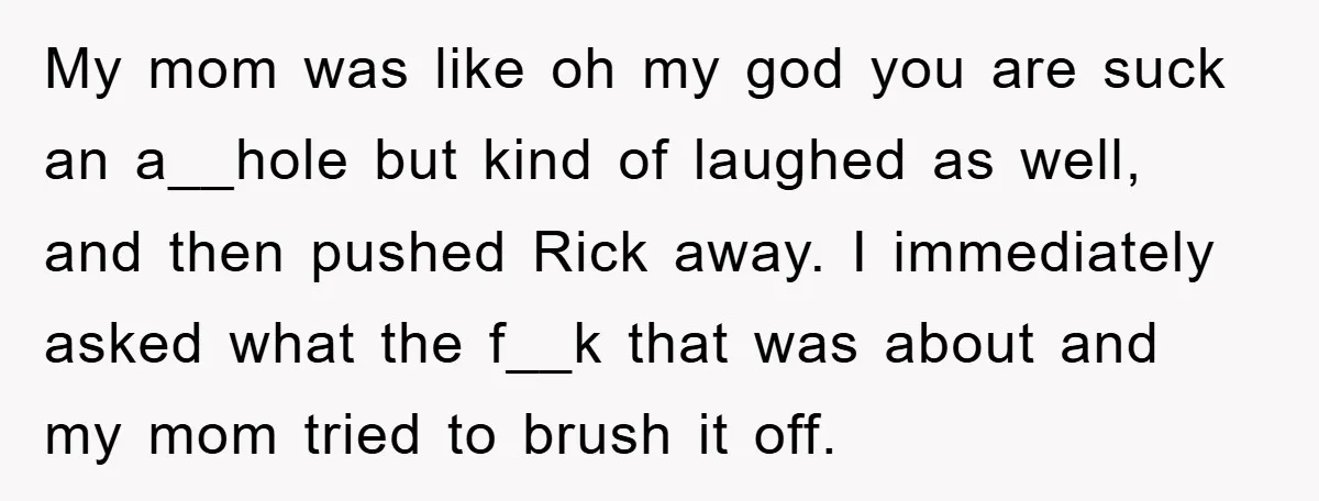 My mom was like oh my god you are suck an a__hole but kind of laughed as well, and then pushed Rick away. I immediately asked what the f__k that...