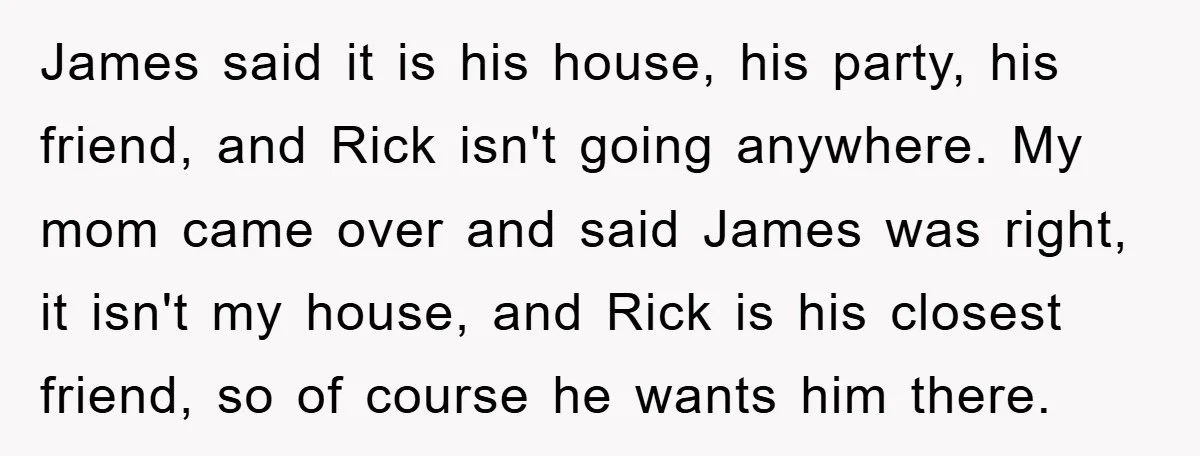 James said it is his house, his party, his friend, and Rick isn't going anywhere. My mom came over and said James was right, it isn't my house, and Rick...